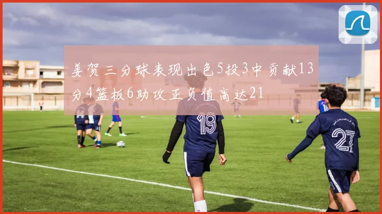 姜贺三分球表现出色5投3中贡献13分4篮板6助攻正负值高达21