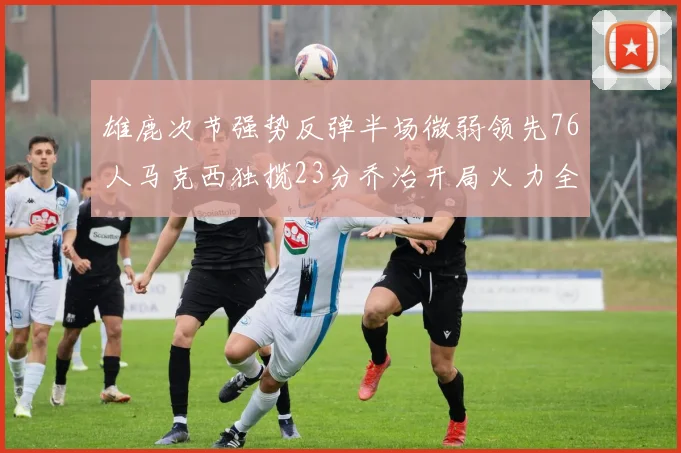 雄鹿次节强势反弹半场微弱领先76人马克西独揽23分乔治开局火力全开