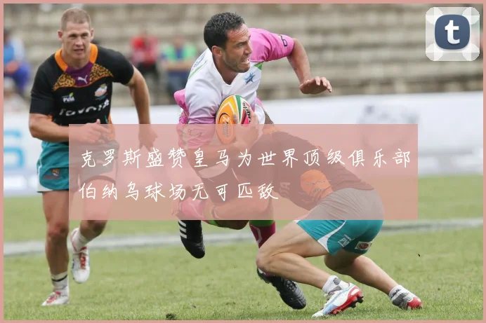 克罗斯盛赞皇马为世界顶级俱乐部伯纳乌球场无可匹敌