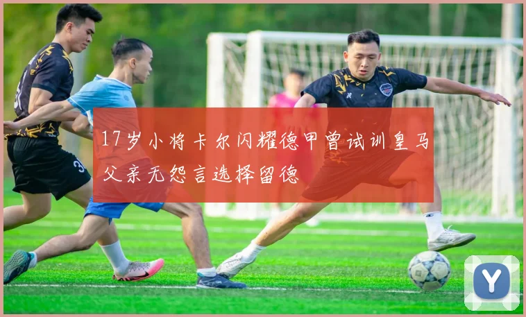 17岁小将卡尔闪耀德甲曾试训皇马父亲无怨言选择留德