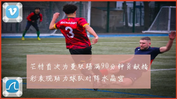 芒特首次为曼联踢满90分钟贡献精彩表现助力球队对阵水晶宫