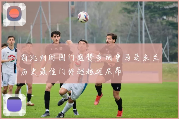 前比利时国门盛赞多纳鲁马是米兰历史最佳门将超越迈尼昂