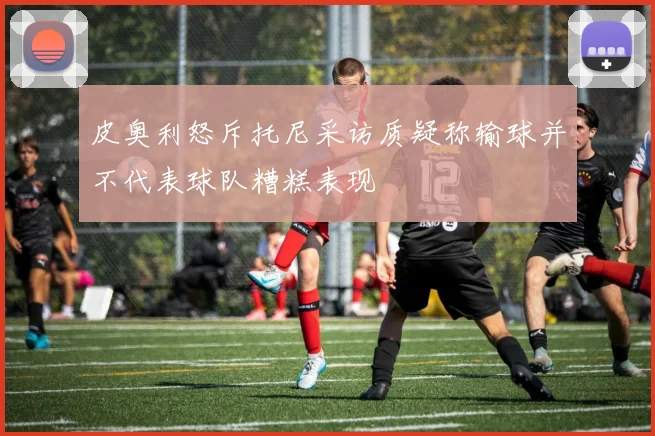 皮奥利怒斥托尼采访质疑称输球并不代表球队糟糕表现