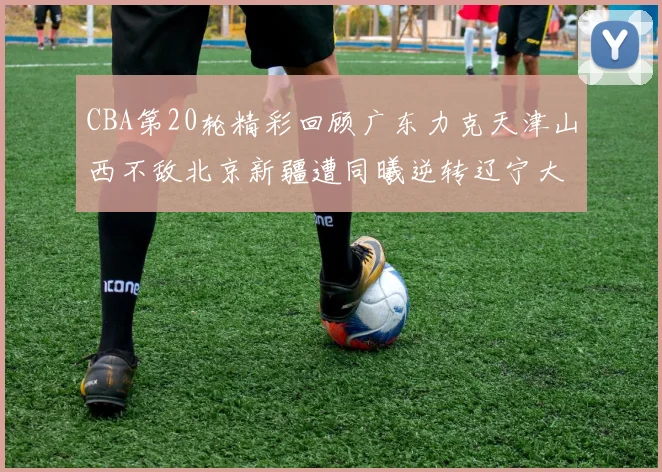 CBA第20轮精彩回顾广东力克天津山西不敌北京新疆遭同曦逆转辽宁大胜四川