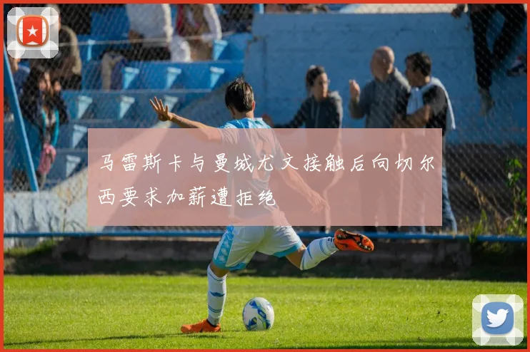 马雷斯卡与曼城尤文接触后向切尔西要求加薪遭拒绝