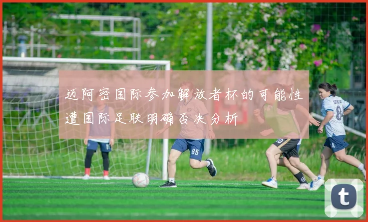 迈阿密国际参加解放者杯的可能性遭国际足联明确否决分析