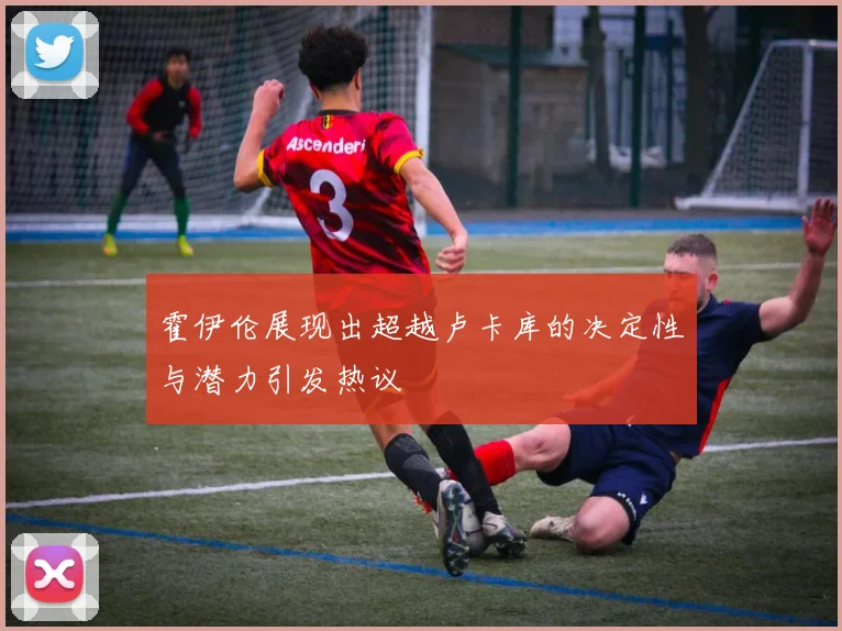 霍伊伦展现出超越卢卡库的决定性与潜力引发热议
