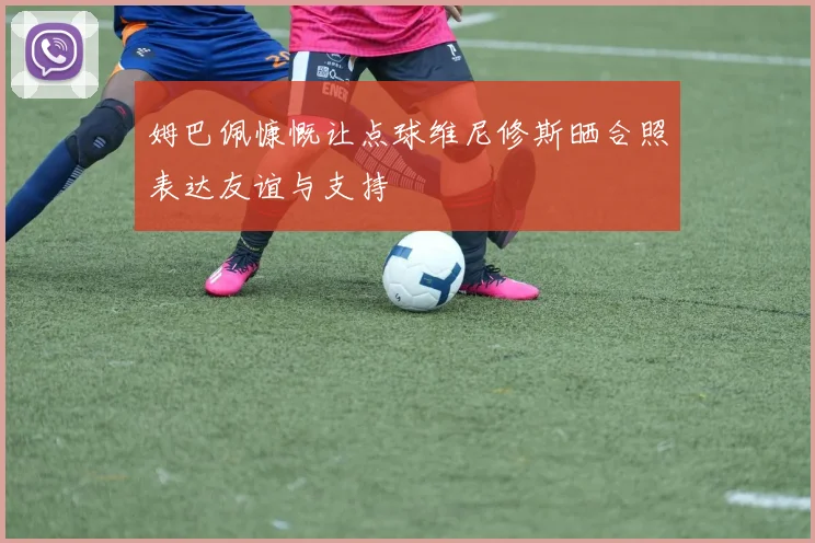 姆巴佩慷慨让点球维尼修斯晒合照表达友谊与支持