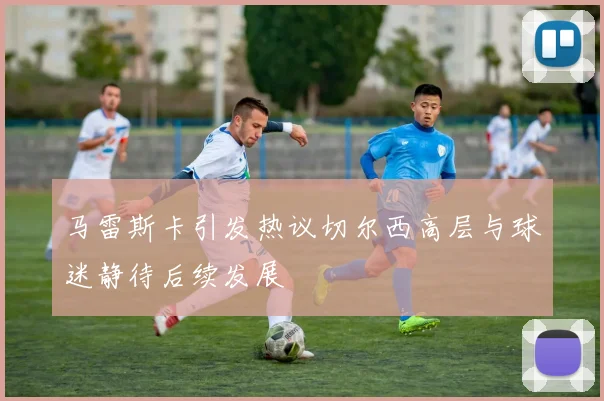 马雷斯卡引发热议切尔西高层与球迷静待后续发展