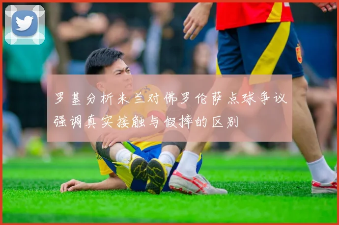 罗基分析米兰对佛罗伦萨点球争议强调真实接触与假摔的区别