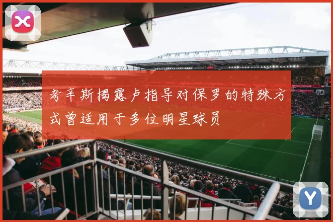 考辛斯揭露卢指导对保罗的特殊方式曾适用于多位明星球员