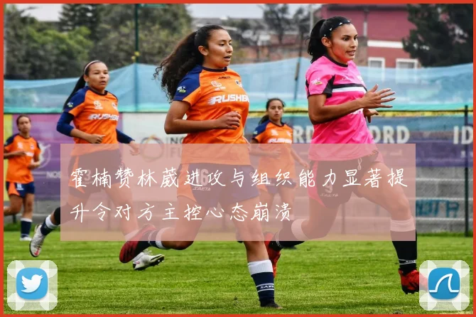 霍楠赞林葳进攻与组织能力显著提升令对方主控心态崩溃