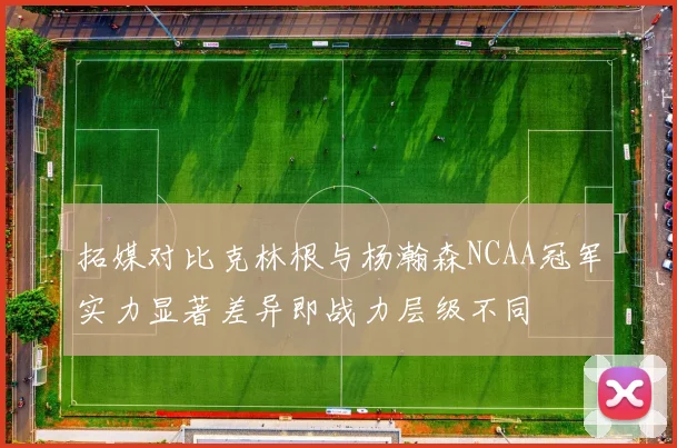 拓媒对比克林根与杨瀚森NCAA冠军实力显著差异即战力层级不同