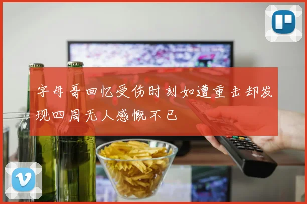 字母哥回忆受伤时刻如遭重击却发现四周无人感慨不已