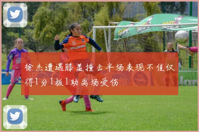 徐杰遭遇膝盖撞击半场表现不佳仅得1分1板1助离场受伤