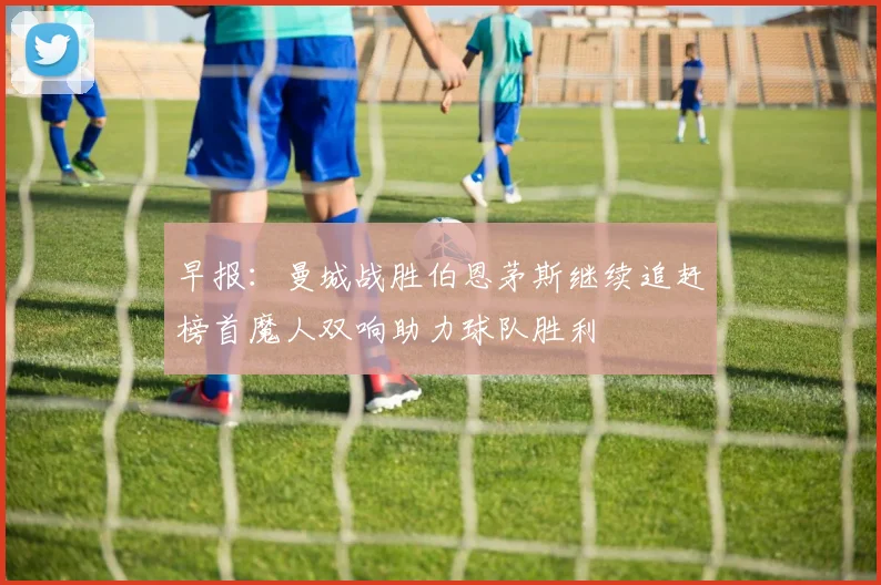 早报：曼城战胜伯恩茅斯继续追赶榜首魔人双响助力球队胜利