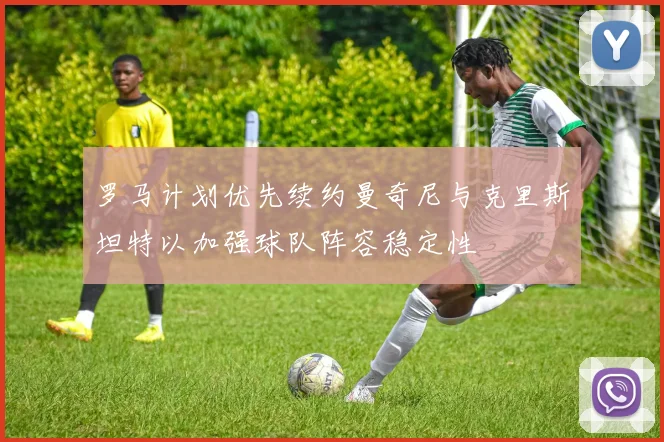 罗马计划优先续约曼奇尼与克里斯坦特以加强球队阵容稳定性