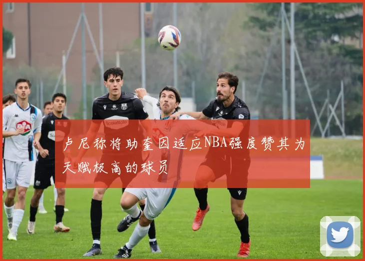 卢尼称将助奎因适应NBA强度赞其为天赋极高的球员