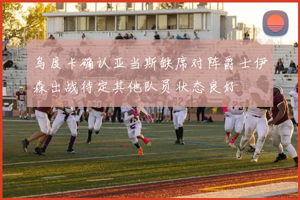 乌度卡确认亚当斯缺席对阵爵士伊森出战待定其他队员状态良好