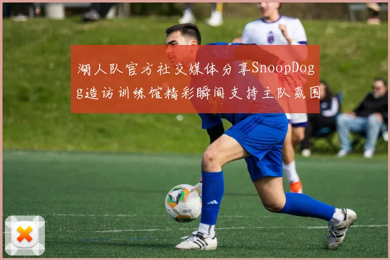湖人队官方社交媒体分享SnoopDogg造访训练馆精彩瞬间支持主队氛围浓厚