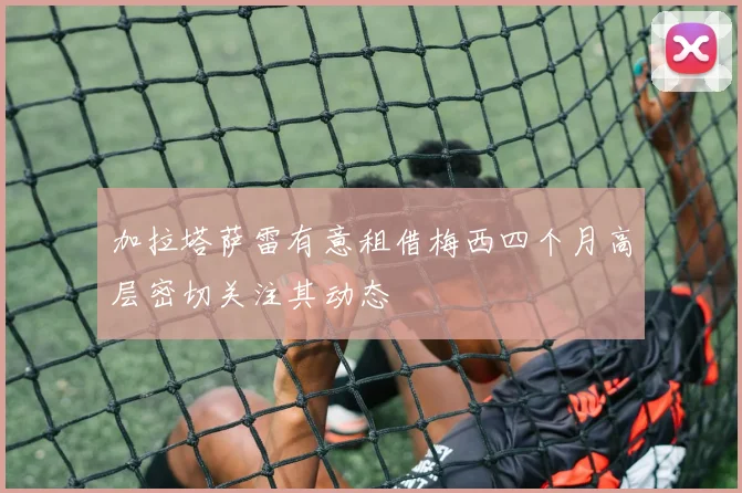 加拉塔萨雷有意租借梅西四个月高层密切关注其动态