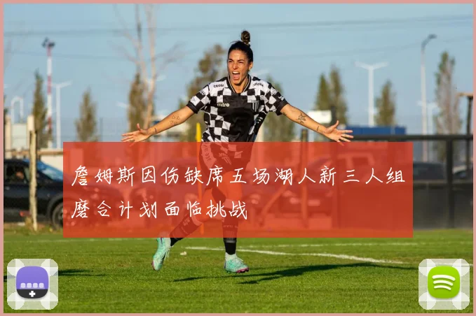 詹姆斯因伤缺席五场湖人新三人组磨合计划面临挑战