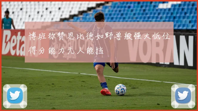 博班称赞恩比德如野兽般强大低位得分能力无人能挡