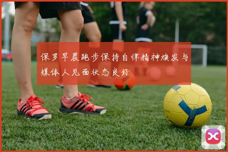 保罗早晨跑步保持自律精神焕发与媒体人见面状态良好