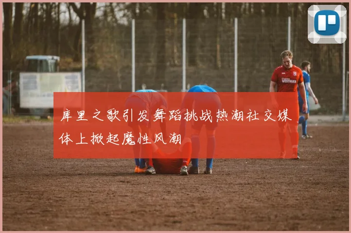 库里之歌引发舞蹈挑战热潮社交媒体上掀起魔性风潮